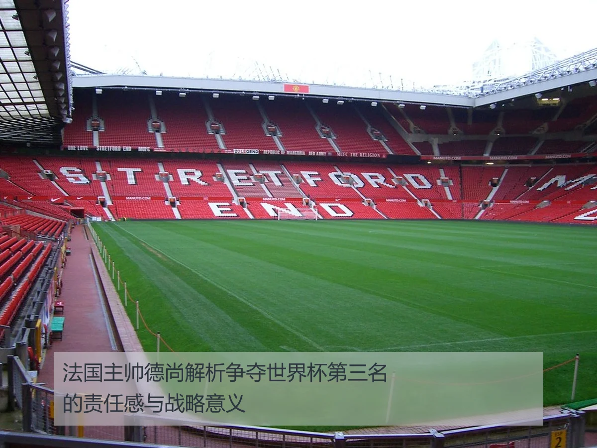 法国主帅德尚解析争夺世界杯第三名的责任感与战略意义